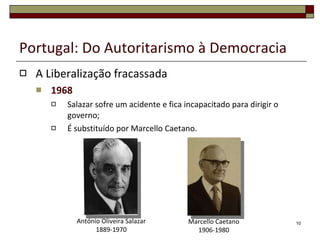 Portugal: Do Autoritarismo à Democracia A Liberalização fracassada 1968 Salazar sofre um acidente e fica incapacitado para dirigir o governo; É substituído por Marcello Caetano. Marcello Caetano 1906-1980 António Oliveira Salazar 1889-1970 