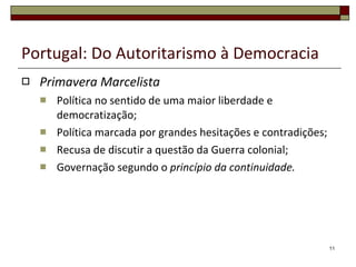 Portugal: Do Autoritarismo à Democracia Primavera Marcelista Política no sentido de uma maior liberdade e democratização; Política marcada por grandes hesitações e contradições; Recusa de discutir a questão da Guerra colonial; Governação segundo o  princípio da continuidade. 