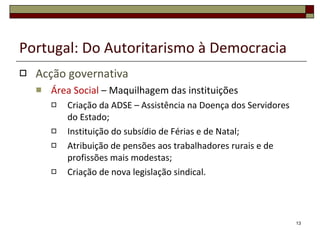 Portugal: Do Autoritarismo à Democracia Acção governativa Área Social  – Maquilhagem das instituições Criação da ADSE – Assistência na Doença dos Servidores do Estado; Instituição do subsídio de Férias e de Natal; Atribuição de pensões aos trabalhadores rurais e de profissões mais modestas; Criação de nova legislação sindical. 