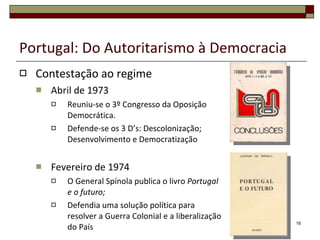 Portugal: Do Autoritarismo à Democracia Contestação ao regime Abril de 1973  Reuniu-se o 3º Congresso da Oposição Democrática. Defende-se os 3 D’s: Descolonização; Desenvolvimento e Democratização Fevereiro de 1974 O General Spínola publica o livro  Portugal e o futuro; Defendia uma solução política para resolver a Guerra Colonial e a liberalização do País 
