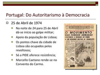 Portugal: Do Autoritarismo à Democracia 25 de Abril de 1974 Na noite de 24 para 25 de Abril dá-se início ao golpe militar; Apoio da população de Lisboa; Os pontos chave da cidade de Lisboa são ocupados pelos revoltosos; Só a PIDE oferece resistência; Marcello Caetano rende-se no Convento do Carmo. 