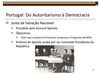 Portugal: Do Autoritarismo à Democracia Junta de Salvação Nacional Presidida pelo General Spínola. Objectivos: Zelar que o Governo Provisório cumprisse o Programa do MFA. António de Spínola acaba por ser nomeado Presidente da República. 