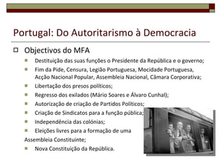 Portugal: Do Autoritarismo à Democracia Objectivos do MFA Destituição das suas funções o Presidente da República e o governo; Fim da Pide, Censura, Legião Portuguesa, Mocidade Portuguesa, Acção Nacional Popular, Assembleia Nacional, Câmara Corporativa; Libertação dos presos políticos; Regresso dos exilados (Mário Soares e Álvaro Cunhal); Autorização de criação de Partidos Políticos; Criação de Sindicatos para a função pública; Independência das colónias; Eleições livres para a formação de uma Assembleia Constituinte; Nova Constituição da República. 