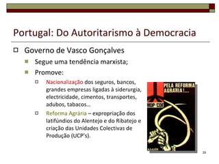 Portugal: Do Autoritarismo à Democracia Governo de Vasco Gonçalves Segue uma tendência marxista; Promove: Nacionalização  dos seguros, bancos, grandes empresas ligadas à siderurgia, electricidade, cimentos, transportes, adubos, tabacos… Reforma Agrária  – expropriação dos latifúndios do Alentejo e do Ribatejo e criação das Unidades Colectivas de Produção (UCP’s). 