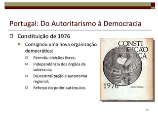 Portugal: Do Autoritarismo à Democracia Constituição de 1976 Consignou uma nova organização democrática: Permitiu eleições livres; Independência dos órgãos de soberania; Descentralização e autonomia regional; Reforço do poder autárquico. 