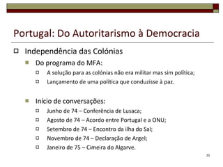 Portugal: Do Autoritarismo à Democracia Independência das Colónias Do programa do MFA: A solução para as colónias não era militar mas sim política; Lançamento de uma política que conduzisse à paz. Início de conversações: Junho de 74 – Conferência de Lusaca; Agosto de 74 – Acordo entre Portugal e a ONU; Setembro de 74 – Encontro da ilha do Sal; Novembro de 74 – Declaração de Argel; Janeiro de 75 – Cimeira do Algarve. 