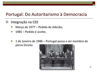 Portugal: Do Autoritarismo à Democracia Integração na CEE Março de 1977 – Pedido de Adesão; 1985 – Pedido é aceite; 1 de Janeiro de 1986 – Portugal passa a ser membro de pleno Direito 