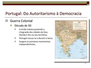 Portugal: Do Autoritarismo à Democracia Guerra Colonial Década de 50  A União Indiana pretende a integração das cidades de Goa, Damão e Diu no seu território; Portugal recusa-se a discutir o tema; Surgem os primeiros movimentos independentistas. 