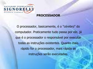 PROCESSADOR
O processador, basicamente, é o "cérebro" do
computador. Praticamente tudo passa por ele, já
que é o processador o responsável por executar
todas as instruções existentes. Quanto mais
rápido for o processador, mais rápido as
instruções serão executadas.
 