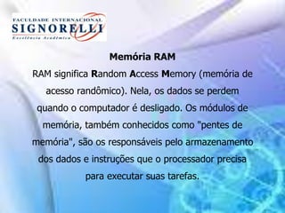 Memória RAM
RAM significa Random Access Memory (memória de
acesso randômico). Nela, os dados se perdem
quando o computador é desligado. Os módulos de
memória, também conhecidos como "pentes de
memória", são os responsáveis pelo armazenamento
dos dados e instruções que o processador precisa
para executar suas tarefas.
 