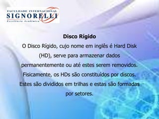 Disco Rígido
O Disco Rígido, cujo nome em inglês é Hard Disk
(HD), serve para armazenar dados
permanentemente ou até estes serem removidos.
Fisicamente, os HDs são constituídos por discos.
Estes são divididos em trilhas e estas são formadas
por setores.
 
