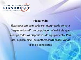 Placa-mãe
Essa peça também pode ser interpretada como a
"espinha dorsal" do computador, afinal é ela que
interliga todos os dispositivos do equipamento. Para
isso, a placa-mãe (ou motherboard) possui vários
tipos de conectores.
 