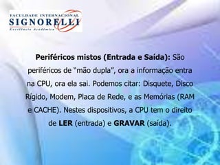 Periféricos mistos (Entrada e Saída): São
periféricos de “mão dupla”, ora a informação entra
na CPU, ora ela sai. Podemos citar: Disquete, Disco
Rígido, Modem, Placa de Rede, e as Memórias (RAM
e CACHE). Nestes dispositivos, a CPU tem o direito
de LER (entrada) e GRAVAR (saída).
 