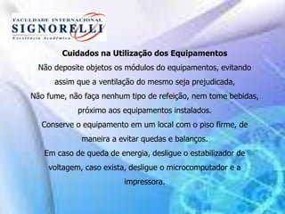 Cuidados na Utilização dos Equipamentos
Não deposite objetos os módulos do equipamentos, evitando
assim que a ventilação do mesmo seja prejudicada,
Não fume, não faça nenhum tipo de refeição, nem tome bebidas,
próximo aos equipamentos instalados.
Conserve o equipamento em um local com o piso firme, de
maneira a evitar quedas e balanços.
Em caso de queda de energia, desligue o estabilizador de
voltagem, caso exista, desligue o microcomputador e a
impressora.
 
