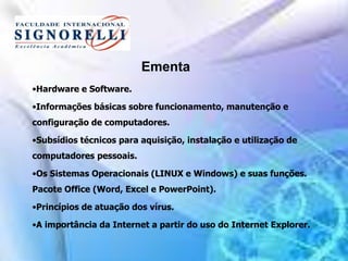 Ementa
•Hardware e Software.
•Informações básicas sobre funcionamento, manutenção e
configuração de computadores.
•Subsídios técnicos para aquisição, instalação e utilização de
computadores pessoais.
•Os Sistemas Operacionais (LINUX e Windows) e suas funções.
Pacote Office (Word, Excel e PowerPoint).
•Princípios de atuação dos vírus.
•A importância da Internet a partir do uso do Internet Explorer.
 
