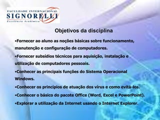 Objetivos da disciplina
•Fornecer ao aluno as noções básicas sobre funcionamento,
manutenção e configuração de computadores.
•Fornecer subsídios técnicos para aquisição, instalação e
utilização de computadores pessoais.
•Conhecer as principais funções do Sistema Operacional
Windows.
•Conhecer os princípios de atuação dos vírus e como evitá-los.
•Conhecer o básico do pacote Office (Word, Excel e PowerPoint).
•Explorar a utilização da Internet usando o Internet Explorer.
 