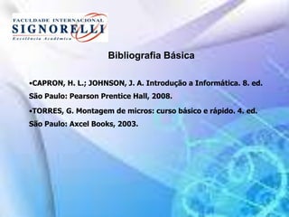 Bibliografia Básica
•CAPRON, H. L.; JOHNSON, J. A. Introdução a Informática. 8. ed.
São Paulo: Pearson Prentice Hall, 2008.
•TORRES, G. Montagem de micros: curso básico e rápido. 4. ed.
São Paulo: Axcel Books, 2003.
 