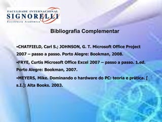Bibliografia Complementar
•CHATFIELD, Carl S.; JOHNSON, G. T. Microsoft Office Project
2007 – passo a passo. Porto Alegre: Bookman, 2008.
•FRYE, Curtis Microsoft Office Excel 2007 – passo a passo. 1.ed.
Porto Alegre: Bookman, 2007.
•MEYERS, Mike. Dominando o hardware do PC: teoria e prática. [
s.I.]: Alta Books. 2003.
 