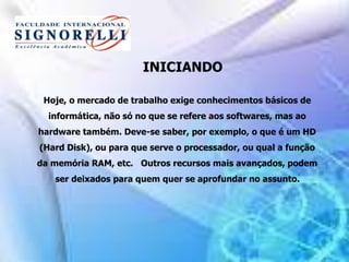 INICIANDO
Hoje, o mercado de trabalho exige conhecimentos básicos de
informática, não só no que se refere aos softwares, mas ao
hardware também. Deve-se saber, por exemplo, o que é um HD
(Hard Disk), ou para que serve o processador, ou qual a função
da memória RAM, etc. Outros recursos mais avançados, podem
ser deixados para quem quer se aprofundar no assunto.
 