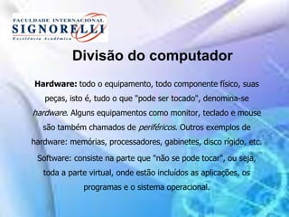 Divisão do computador
Hardware: todo o equipamento, todo componente físico, suas
peças, isto é, tudo o que "pode ser tocado", denomina-se
hardware. Alguns equipamentos como monitor, teclado e mouse
são também chamados de periféricos. Outros exemplos de
hardware: memórias, processadores, gabinetes, disco rígido, etc.
Software: consiste na parte que "não se pode tocar", ou seja,
toda a parte virtual, onde estão incluídos as aplicações, os
programas e o sistema operacional.
 