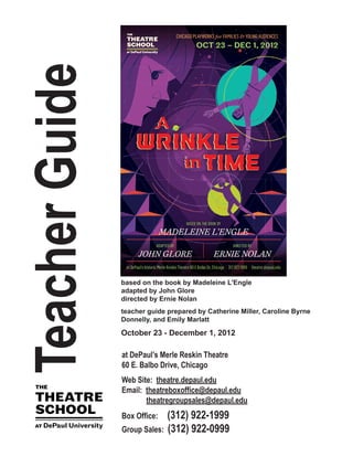 TeacherGuide
at DePaul’s Merle Reskin Theatre
60 E. Balbo Drive, Chicago
Web Site: theatre.depaul.edu
Email: theatreboxoffice@depaul.edu
theatregroupsales@depaul.edu
Box Office: (312) 922-1999
Group Sales: (312) 922-0999
based on the book by Madeleine L'Engle
adapted by John Glore
directed by Ernie Nolan
teacher guide prepared by Catherine Miller, Caroline Byrne
Donnelly, and Emily Marlatt
October 23 - December 1, 2012
 
