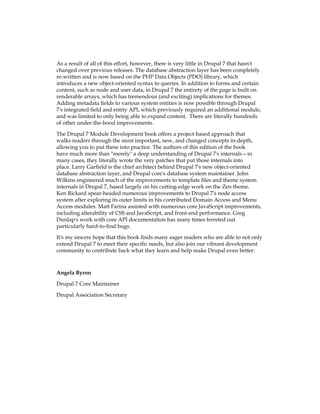 As a result of all of this effort, however, there is very little in Drupal 7 that hasn't
changed over previous releases. The database abstraction layer has been completely
re-written and is now based on the PHP Data Objects (PDO) library, which
introduces a new object-oriented syntax to queries. In addition to forms and certain
content, such as node and user data, in Drupal 7 the entirety of the page is built on
renderable arrays, which has tremendous (and exciting) implications for themes.
Adding metadata fields to various system entities is now possible through Drupal
7's integrated field and entity API, which previously required an additional module,
and was limited to only being able to expand content. There are literally hundreds
of other under-the-hood improvements.
The Drupal 7 Module Development book offers a project-based approach that
walks readers through the most important, new, and changed concepts in-depth,
allowing you to put these into practice. The authors of this edition of the book
have much more than "merely" a deep understanding of Drupal 7's internals—in
many cases, they literally wrote the very patches that put those internals into
place. Larry Garfield is the chief architect behind Drupal 7's new object-oriented
database abstraction layer, and Drupal core's database system maintainer. John
Wilkins engineered much of the improvements to template files and theme system
internals in Drupal 7, based largely on his cutting-edge work on the Zen theme.
Ken Rickard spear-headed numerous improvements to Drupal 7's node access
system after exploring its outer limits in his contributed Domain Access and Menu
Access modules. Matt Farina assisted with numerous core JavaScript improvements,
including alterability of CSS and JavaScript, and front-end performance. Greg
Dunlap's work with core API documentation has many times ferreted out
particularly hard-to-find bugs.
It's my sincere hope that this book finds many eager readers who are able to not only
extend Drupal 7 to meet their specific needs, but also join our vibrant development
community to contribute back what they learn and help make Drupal even better.
Angela Byron
Drupal 7 Core Maintainer
Drupal Association Secretary
 