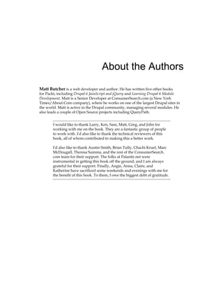 About the Authors
Matt Butcher is a web developer and author. He has written five other books
for Packt, including Drupal 6 JavaScript and jQuery and Learning Drupal 6 Module
Development. Matt is a Senior Developer at ConsumerSearch.com (a New York
Times/About.Com company), where he works on one of the largest Drupal sites in
the world. Matt is active in the Drupal community, managing several modules. He
also leads a couple of Open Source projects including QueryPath.
I would like to thank Larry, Ken, Sam, Matt, Greg, and John for
working with me on the book. They are a fantastic group of people
to work with. I'd also like to thank the technical reviewers of this
book, all of whom contributed to making this a better work.
I'd also like to thank Austin Smith, Brian Tully, Chachi Kruel, Marc
McDougall, Theresa Summa, and the rest of the ConsumerSearch.
com team for their support. The folks at Palantir.net were
instrumental in getting this book off the ground, and I am always
grateful for their support. Finally, Angie, Anna, Claire, and
Katherine have sacrificed some weekends and evenings with me for
the benefit of this book. To them, I owe the biggest debt of gratitude.
 