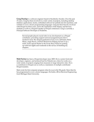 Greg Dunlap is a software engineer based in Stockholm, Sweden. Over the past
15 years, Greg has been involved in a wide variety of projects, including desktop
database applications, kiosks, embedded software for pinball and slot machines, and
websites in over a dozen programming languages. Greg has been heavily involved
with Drupal for three years, and is the maintainer of the Deploy and Services
modules as well as a frequent speaker at Drupal conferences. Greg is currently a
Principal Software Developer at NodeOne.
Several people played crucial roles in my development as a Drupal
contributor, providing support and encouragement just when I
needed it most. My deepest gratitude to Gary Love, Jeff Eaton, Boris
Mann, Angie Byron, and Ken Rickard for helping me kick it up a
notch. Extra special thanks to the lovely Roya Naini for putting
up with lost nights and weekends in the service of finishing my
chapters.
Matt Farina has been a Drupal developer since 2005. He is a senior front-end
developer, engineer, and technical lead for Palantir.net, where he works on a
wide variety of projects ranging from museums to large interactive sites. He is
a contributor to Drupal core as well as a maintainer of multiple contributed
Drupal modules.
Matt wrote his first computer program when he was in the 5th grade. Since then he
has programmed in over a dozen languages. He holds a BS in Electrical Engineering
from Michigan State University.
 