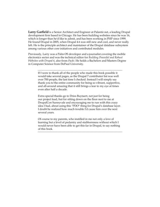 Larry Garfield is a Senior Architect and Engineer at Palantir.net, a leading Drupal
development firm based in Chicago. He has been building websites since he was 16,
which is longer than he'd like to admit, and has been working in PHP since 1999.
He found Drupal in 2005, when Drupal 4.6 was still new and cool, and never really
left. He is the principle architect and maintainer of the Drupal database subsystem
among various other core initiatives and contributed modules.
Previously, Larry was a Palm OS developer and a journalist covering the mobile
electronics sector and was the technical editor for Building Powerful and Robust
Websites with Drupal 6, also from Packt. He holds a Bachelors and Masters Degree
in Computer Science from DePaul University.
If I were to thank all of the people who made this book possible it
would take several pages, as the Drupal 7 contributor list was well
over 700 people, the last time I checked. Instead I will simply say
thank you to the entire community for being so vibrant, supportive,
and all-around amazing that it still brings a tear to my eye at times
even after half a decade.
Extra special thanks go to Dries Buytaert, not just for being
our project lead, but for sitting down on the floor next to me at
DrupalCon Sunnyvale and encouraging me to run with this crazy
idea I had, about using this "PDO" thing for Drupal's database layer.
I doubt he realized how much trouble I'd cause him over the next
several years.
Of course to my parents, who instilled in me not only a love of
learning but a level of pedantry and stubbornness without which I
would never have been able to get this far in Drupal, to say nothing
of this book.
 