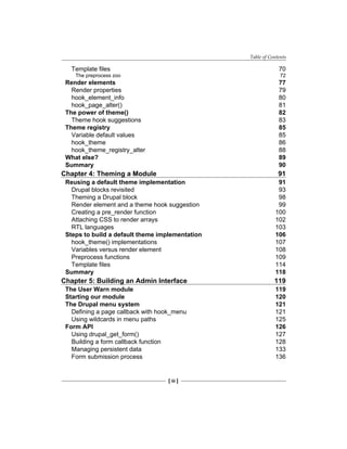 Table of Contents
[ iii ]
Template files 70
The preprocess zoo 72
Render elements 77
Render properties 79
hook_element_info 80
hook_page_alter() 81
The power of theme() 82
Theme hook suggestions 83
Theme registry 85
Variable default values 85
hook_theme 86
hook_theme_registry_alter 88
What else? 89
Summary 90
Chapter 4: Theming a Module 91
Reusing a default theme implementation 91
Drupal blocks revisited 93
Theming a Drupal block 98
Render element and a theme hook suggestion 99
Creating a pre_render function 100
Attaching CSS to render arrays 102
RTL languages 103
Steps to build a default theme implementation 106
hook_theme() implementations 107
Variables versus render element 108
Preprocess functions 109
Template files 114
Summary 118
Chapter 5: Building an Admin Interface 119
The User Warn module 119
Starting our module 120
The Drupal menu system 121
Defining a page callback with hook_menu 121
Using wildcards in menu paths 125
Form API 126
Using drupal_get_form() 127
Building a form callback function 128
Managing persistent data 133
Form submission process 136
 