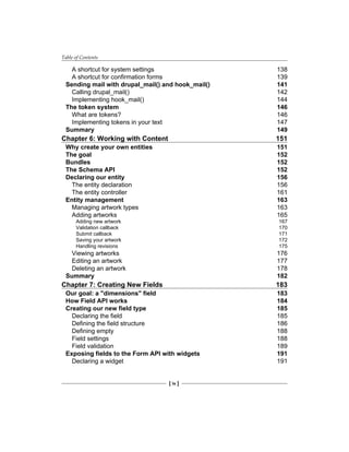 Table of Contents
[ iv ]
A shortcut for system settings 138
A shortcut for confirmation forms 139
Sending mail with drupal_mail() and hook_mail() 141
Calling drupal_mail() 142
Implementing hook_mail() 144
The token system 146
What are tokens? 146
Implementing tokens in your text 147
Summary 149
Chapter 6: Working with Content 151
Why create your own entities 151
The goal 152
Bundles 152
The Schema API 152
Declaring our entity 156
The entity declaration 156
The entity controller 161
Entity management 163
Managing artwork types 163
Adding artworks 165
Adding new artwork 167
Validation callback 170
Submit callback 171
Saving your artwork 172
Handling revisions 175
Viewing artworks 176
Editing an artwork 177
Deleting an artwork 178
Summary 182
Chapter 7: Creating New Fields 183
Our goal: a "dimensions" field 183
How Field API works 184
Creating our new field type 185
Declaring the field 185
Defining the field structure 186
Defining empty 188
Field settings 188
Field validation 189
Exposing fields to the Form API with widgets 191
Declaring a widget 191
 