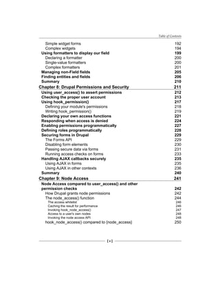 Table of Contents
[  ]
Simple widget forms 192
Complex widgets 194
Using formatters to display our field 199
Declaring a formatter 200
Single-value formatters 200
Complex formatters 201
Managing non-Field fields 205
Finding entities and fields 206
Summary 210
Chapter 8: Drupal Permissions and Security 211
Using user_access() to assert permissions 212
Checking the proper user account 213
Using hook_permission() 217
Defining your module's permissions 218
Writing hook_permission() 219
Declaring your own access functions 221
Responding when access is denied 224
Enabling permissions programmatically 227
Defining roles programmatically 228
Securing forms in Drupal 229
The Forms API 229
Disabling form elements 230
Passing secure data via forms 231
Running access checks on forms 233
Handling AJAX callbacks securely 235
Using AJAX in forms 235
Using AJAX in other contexts 236
Summary 240
Chapter 9: Node Access 241
Node Access compared to user_access() and other
permission checks 242
How Drupal grants node permissions 242
The node_access() function 244
The access whitelist 246
Caching the result for performance 246
Invoking hook_node_access() 247
Access to a user's own nodes 248
Invoking the node access API 248
hook_node_access() compared to {node_access} 250
 