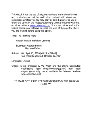 This ebook is for the use of anyone anywhere in the United States
and most other parts of the world at no cost and with almost no
restrictions whatsoever. You may copy it, give it away or re-use it
under the terms of the Project Gutenberg License included with this
ebook or online at www.gutenberg.org. If you are not located in the
United States, you will have to check the laws of the country where
you are located before using this eBook.
Title: The Running Fight
Author: William Hamilton Osborne
Illustrator: George Brehm
Harrison Fisher
Release date: April 15, 2020 [eBook #61840]
Most recently updated: October 17, 2024
Language: English
Credits: E-text prepared by Val Wooff and the Online Distributed
Proofreading Team (http://www.pgdp.net) from page
images generously made available by Internet Archive
(https://archive.org)
*** START OF THE PROJECT GUTENBERG EBOOK THE RUNNING
FIGHT ***
 