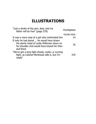ILLUSTRATIONS
Just a stroke of the pen, dear, and my
father will be free (page 279)
Frontispiece
FACING PAGE
It was a mere wisp of a girl who confronted him 14
If only he had dared ... he would have drawn
the dainty head of Leslie Wilkinson down on
his shoulder and would have kissed her then
and there
76
We've got a long fight ahead, Leslie—a running
fight, as Colonel Morehead calls it, but I'm
ready
370
 
