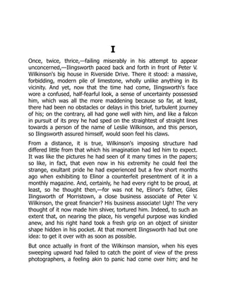 I
Once, twice, thrice,—failing miserably in his attempt to appear
unconcerned,—Ilingsworth paced back and forth in front of Peter V.
Wilkinson's big house in Riverside Drive. There it stood: a massive,
forbidding, modern pile of limestone, wholly unlike anything in its
vicinity. And yet, now that the time had come, Ilingsworth's face
wore a confused, half-fearful look, a sense of uncertainty possessed
him, which was all the more maddening because so far, at least,
there had been no obstacles or delays in this brief, turbulent journey
of his; on the contrary, all had gone well with him, and like a falcon
in pursuit of its prey he had sped on the straightest of straight lines
towards a person of the name of Leslie Wilkinson, and this person,
so Ilingsworth assured himself, would soon feel his claws.
From a distance, it is true, Wilkinson's imposing structure had
differed little from that which his imagination had led him to expect.
It was like the pictures he had seen of it many times in the papers;
so like, in fact, that even now in his extremity he could feel the
strange, exultant pride he had experienced but a few short months
ago when exhibiting to Elinor a counterfeit presentment of it in a
monthly magazine. And, certainly, he had every right to be proud, at
least, so he thought then,—for was not he, Elinor's father, Giles
Ilingsworth of Morristown, a close business associate of Peter V.
Wilkinson, the great financier? His business associate! Ugh! The very
thought of it now made him shiver, tortured him. Indeed, to such an
extent that, on nearing the place, his vengeful purpose was kindled
anew, and his right hand took a fresh grip on an object of sinister
shape hidden in his pocket. At that moment Ilingsworth had but one
idea: to get it over with as soon as possible.
But once actually in front of the Wilkinson mansion, when his eyes
sweeping upward had failed to catch the point of view of the press
photographers, a feeling akin to panic had come over him; and he
 