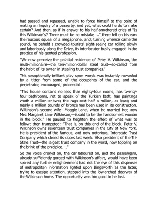had passed and repassed, unable to force himself to the point of
making an inquiry of a passerby. And yet, what could he do to make
certain? And then, as if in answer to his half-smothered cries of Is
this Wilkinson's? There must be no mistake ... there fell on his ears
the raucous squeal of a megaphone, and, turning whence came the
sound, he beheld a crowded tourists' sight-seeing car rolling slowly
and laboriously along the Drive, its interlocutor busily engaged in the
practice of his genteel profession.
We now perceive the palatial residence of Peter V. Wilkinson, the
multi-millionaire—the ten-million-dollar steal trust—so-called from
the habit of its owner in stealing trust companies.
This exceptionally brilliant play upon words was instantly rewarded
by a titter from some of the occupants of the car, and the
perpetrator, encouraged, proceeded:
This house contains no less than eighty-four rooms; has twenty-
four bathrooms, not to speak of the Turkish bath; has paintings
worth a million or two; the rugs cost half a million, at least; and
nearly a million pounds of bronze has been used in its construction.
Wilkinson's second wife—Maggie Lane, when he married her, now
Mrs. Margaret Lane Wilkinson,—is said to be the handsomest woman
in the block. He paused to heighten the effect of what was to
follow; then trumpeted: That is, on this end of the block. Peter V.
Wilkinson owns seventeen trust companies in the City of New York.
He is president of the famous, and now notorious, Interstate Trust
Company which closed its doors last week. Also president of the Tri-
State Trust—the largest trust company in the world, now toppling on
the brink of the precipice....
So the voice droned on, the car laboured on, and the passengers,
already sufficiently gorged with Wilkinson's affairs, would have been
spared any further enlightenment had not the eye of this dispenser
of metropolitan information lighted upon Ilingsworth as the latter,
trying to escape attention, stepped into the low-arched doorway of
the Wilkinson home. The opportunity was too good to be lost.
 