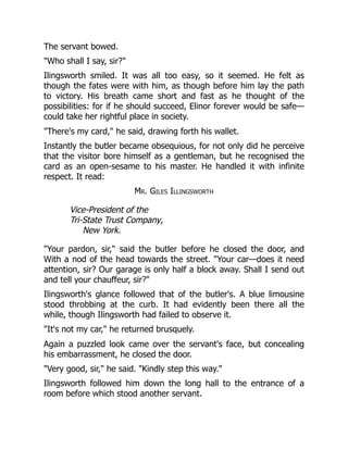 The servant bowed.
Who shall I say, sir?
Ilingsworth smiled. It was all too easy, so it seemed. He felt as
though the fates were with him, as though before him lay the path
to victory. His breath came short and fast as he thought of the
possibilities: for if he should succeed, Elinor forever would be safe—
could take her rightful place in society.
There's my card, he said, drawing forth his wallet.
Instantly the butler became obsequious, for not only did he perceive
that the visitor bore himself as a gentleman, but he recognised the
card as an open-sesame to his master. He handled it with infinite
respect. It read:
Mr. Giles Illingsworth
Vice-President of the
Tri-State Trust Company,
New York.
Your pardon, sir, said the butler before he closed the door, and
With a nod of the head towards the street. Your car—does it need
attention, sir? Our garage is only half a block away. Shall I send out
and tell your chauffeur, sir?
Ilingsworth's glance followed that of the butler's. A blue limousine
stood throbbing at the curb. It had evidently been there all the
while, though Ilingsworth had failed to observe it.
It's not my car, he returned brusquely.
Again a puzzled look came over the servant's face, but concealing
his embarrassment, he closed the door.
Very good, sir, he said. Kindly step this way.
Ilingsworth followed him down the long hall to the entrance of a
room before which stood another servant.
 