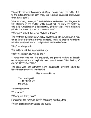 Step into the reception-room, sir, if you please, said the butler. But,
to the astonishment of both men, the footman advanced and waved
them back, saying:
One moment, please, sir. And oblivious to the fact that Ilingsworth
was standing in the middle of the broad hall, he drew the butler to
one side, whispered in a confidential, off-duty aside: You must not
take him in there. Put him somewhere else.
Why not? asked the butler. Who's in there?
The footman became inexcusably mysterious. He looked about him
on all sides to see that he was unheard. Then he shaded his mouth
with his hand and placed his lips close to the other's ear.
Her, he whispered.
The butler eyed the footman sharply.
Her! he exclaimed. Who's she?
There's only one her, he answered, and pursed his lips as though
about to perpetrate an explosion. And then it came: Miss Braine, of
course. Here's her card.
The man who had admitted Giles Ilingsworth stiffened when he
looked upon this card, which read:
Miss Madeline Braine
The Llandegraff
——th Street and
the Drive.
Not the governor's ...?
The same.
What's she doing here?
For answer the footman merely shrugged his shoulders.
When did she come? asked the butler.
 