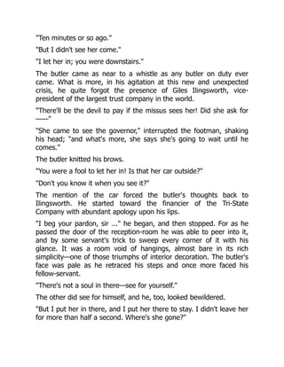Ten minutes or so ago.
But I didn't see her come.
I let her in; you were downstairs.
The butler came as near to a whistle as any butler on duty ever
came. What is more, in his agitation at this new and unexpected
crisis, he quite forgot the presence of Giles Ilingsworth, vice-
president of the largest trust company in the world.
There'll be the devil to pay if the missus sees her! Did she ask for
——
She came to see the governor, interrupted the footman, shaking
his head; and what's more, she says she's going to wait until he
comes.
The butler knitted his brows.
You were a fool to let her in! Is that her car outside?
Don't you know it when you see it?
The mention of the car forced the butler's thoughts back to
Ilingsworth. He started toward the financier of the Tri-State
Company with abundant apology upon his lips.
I beg your pardon, sir ... he began, and then stopped. For as he
passed the door of the reception-room he was able to peer into it,
and by some servant's trick to sweep every corner of it with his
glance. It was a room void of hangings, almost bare in its rich
simplicity—one of those triumphs of interior decoration. The butler's
face was pale as he retraced his steps and once more faced his
fellow-servant.
There's not a soul in there—see for yourself.
The other did see for himself, and he, too, looked bewildered.
But I put her in there, and I put her there to stay. I didn't leave her
for more than half a second. Where's she gone?
 