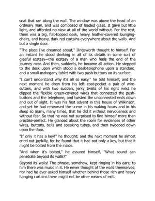 seat that ran along the wall. The window was above the head of an
ordinary man, and was composed of leaded glass. It gave but little
light, and afforded no view at all of the world without. For the rest,
there was a big, flat-topped desk, heavy, leather-covered lounging-
chairs, and heavy, dark red curtains everywhere about the walls. And
but a single door.
The place I've dreamed about, Ilingsworth thought to himself. For
an instant he stood drinking in all of its details in some sort of
gleeful ecstasy—the ecstasy of a man who feels the end of the
journey near. And then, suddenly, he became all action. He stepped
to the desk upon which stood a desk-telephone upon a standard,
and a small mahogany tablet with two push-buttons on its surface.
I can't understand why it's all so easy, he told himself; and the
next moment he drew from his left coat-pocket a pair of wire-
cutters, and with two sudden, jerky twists of his right wrist he
clipped the flexible green-covered wires that connected the push-
buttons and the telephone, and twisted the unconnected ends down
and out of sight. It was his first advent in this house of Wilkinson,
and yet he had rehearsed the scene in his waking hours and in his
sleep so many, many times, that he did it without nervousness and
without fear. So that he was not surprised to find himself more than
practise-perfect. He glanced about the room for evidences of other
wires, buttons, bells and speaking tubes, and then swooped down
upon the door.
If only it has a key! he thought; and the next moment he almost
cried out joyfully, for he found that it had not only a key, but that it
might be bolted from the inside.
And when it's bolted, he assured himself, What sound can
penetrate beyond its walls?
Beyond its walls! The phrase, somehow, kept ringing in his ears; to
him there was music in it. He never thought of the walls themselves;
nor had he ever asked himself whether behind those rich and heavy
hanging curtains there might not be other means of exit.
 