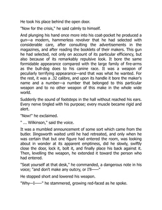 He took his place behind the open door.
Now for the crisis, he said calmly to himself.
And plunging his hand once more into his coat-pocket he produced a
gun—a modern, hammerless revolver that he had selected with
considerable care, after consulting the advertisements in the
magazines, and after reading the booklets of their makers. This gun
he had selected, not only on account of its particular efficiency, but
also because of its remarkably repulsive look. It bore the same
formidable appearance compared with the large family of fire-arms
as the bull-dog does to his canine race. It was a weapon of
peculiarly terrifying appearance—and that was what he wanted. For
the rest, it was a .32 calibre, and upon its handle it bore the maker's
name and a number—a number that belonged to this particular
weapon and to no other weapon of this make in the whole wide
world.
Suddenly the sound of footsteps in the hall without reached his ears.
Every nerve tingled with his purpose; every muscle became rigid and
alert.
Now! he exclaimed.
 ... Wilkinson, said the voice.
It was a mumbled announcement of some sort which came from the
butler. Ilingsworth waited until he had retreated, and only when he
was certain that but one figure had entered the room, was looking
about in wonder at its apparent emptiness, did he slowly, swiftly
close the door, lock it, bolt it, and finally place his back against it.
Then, levelling the weapon, he extended it toward the person who
had entered.
Seat yourself at that desk, he commanded, a dangerous note in his
voice; and don't make any outcry, or I'll——
He stopped short and lowered his weapon.
Why—I—— he stammered, growing red-faced as he spoke.
 