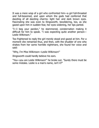It was a mere wisp of a girl who confronted him—a girl full-throated
and full-bosomed, and upon whom the gods had conferred that
dazzling of all dazzling charms: light hair and dark brown eyes.
Fascinating she was even to Ilingsworth, bewildering, too, as she
gazed upon him in sudden fear, her eyes widening, her lips parted.
I—I beg your pardon, he stammered, consternation making it
difficult for him to speak. I was expecting quite another person—
Leslie Wilkinson.
Too frightened to reply the girl merely stood and gazed at him. For a
moment she remained thus, and then, with the shudder of one who
shakes from her some horrible nightmare, she found her voice and
said:
Why, I'm Miss Wilkinson—Leslie Wilkinson!
Ilingsworth could hardly believe his ears.
You—you are Leslie Wilkinson! he broke out. Surely there must be
some mistake. Leslie is a man's name, isn't it?
 