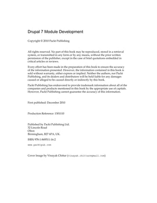 Drupal 7 Module Development
Copyright © 2010 Packt Publishing
All rights reserved. No part of this book may be reproduced, stored in a retrieval
system, or transmitted in any form or by any means, without the prior written
permission of the publisher, except in the case of brief quotations embedded in
critical articles or reviews.
Every effort has been made in the preparation of this book to ensure the accuracy
of the information presented. However, the information contained in this book is
sold without warranty, either express or implied. Neither the authors, nor Packt
Publishing, and its dealers and distributors will be held liable for any damages
caused or alleged to be caused directly or indirectly by this book.
Packt Publishing has endeavored to provide trademark information about all of the
companies and products mentioned in this book by the appropriate use of capitals.
However, Packt Publishing cannot guarantee the accuracy of this information.
First published: December 2010
Production Reference: 1301110
Published by Packt Publishing Ltd.
32 Lincoln Road
Olton
Birmingham, B27 6PA, UK.
ISBN 978-1-849511-16-2
www.packtpub.com
Cover Image by Vinayak Chittar (vinayak.chittar@gmail.com)
 