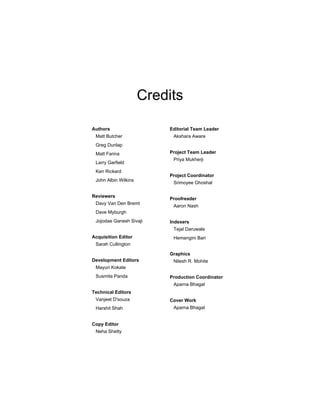 Credits
Authors
Matt Butcher
Greg Dunlap
Matt Farina
Larry Garfield
Ken Rickard
John Albin Wilkins
Reviewers
Davy Van Den Bremt
Dave Myburgh
Jojodae Ganesh Sivaji
Acquisition Editor
Sarah Cullington
Development Editors
Mayuri Kokate
Susmita Panda
Technical Editors
Vanjeet D'souza
Harshit Shah
Copy Editor
Neha Shetty
Editorial Team Leader
Akshara Aware
Project Team Leader
Priya Mukherji
Project Coordinator
Srimoyee Ghoshal
Proofreader
Aaron Nash
Indexers
Tejal Daruwale
Hemangini Bari
Graphics
Nilesh R. Mohite
Production Coordinator
Aparna Bhagat
Cover Work
Aparna Bhagat
 