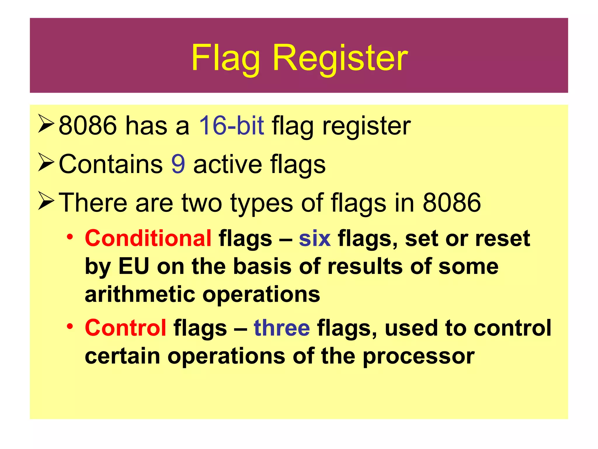 Flag Register 8086 has a  16-bit  flag register Contains  9  active flags There are two types of flags in 8086 Conditional  flags –  six  flags, set or reset by EU on the basis of results of some arithmetic operations Control  flags –  three  flags, used to control certain operations of the processor 