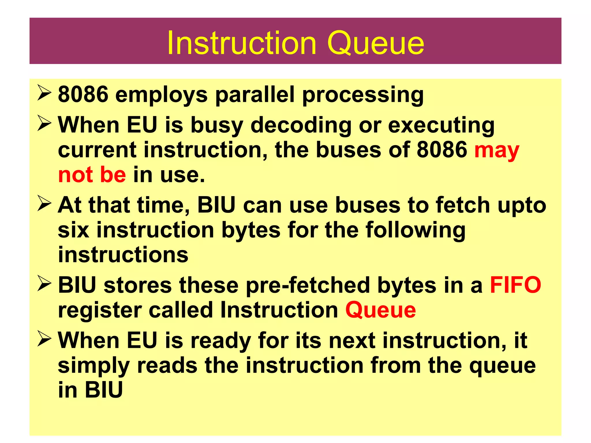Instruction Queue 8086 employs parallel processing When EU is busy decoding or executing current instruction, the buses of 8086  may not be  in use. At that time, BIU can use buses to fetch upto six instruction bytes for the following instructions BIU stores these pre-fetched bytes in a  FIFO  register called Instruction  Queue When EU is ready for its next instruction, it simply reads the instruction from the queue in BIU 