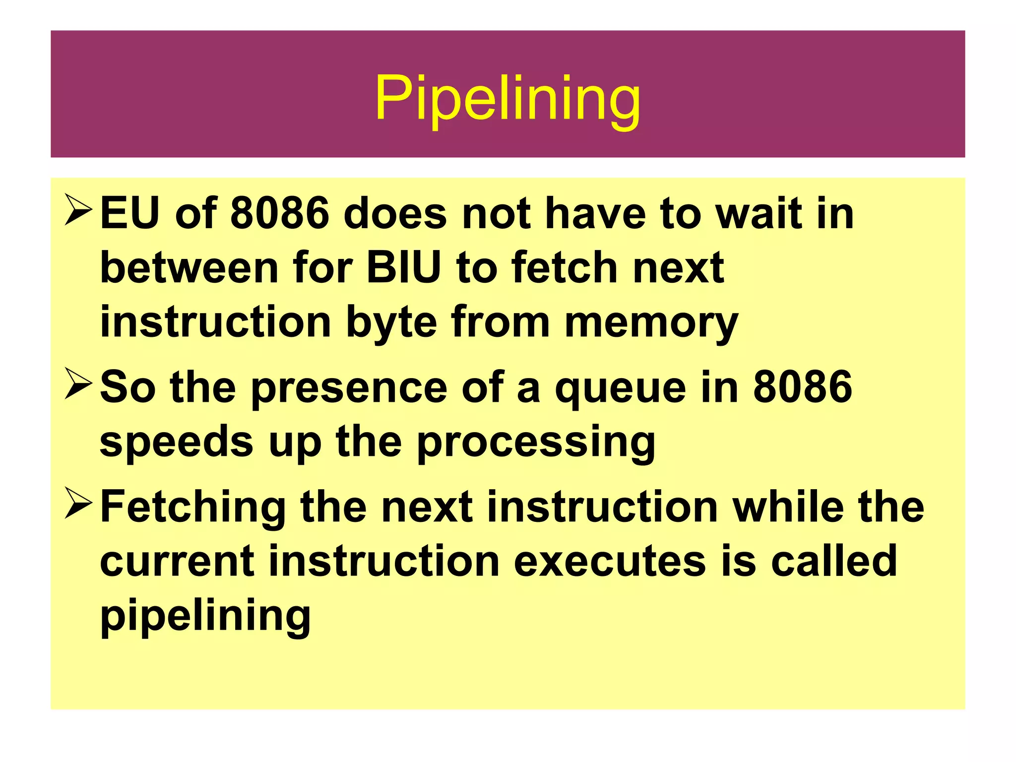 Pipelining EU of 8086 does not have to wait in between for BIU to fetch next instruction byte from memory So the presence of a queue in 8086 speeds up the processing Fetching the next instruction while the current instruction executes is called pipelining 