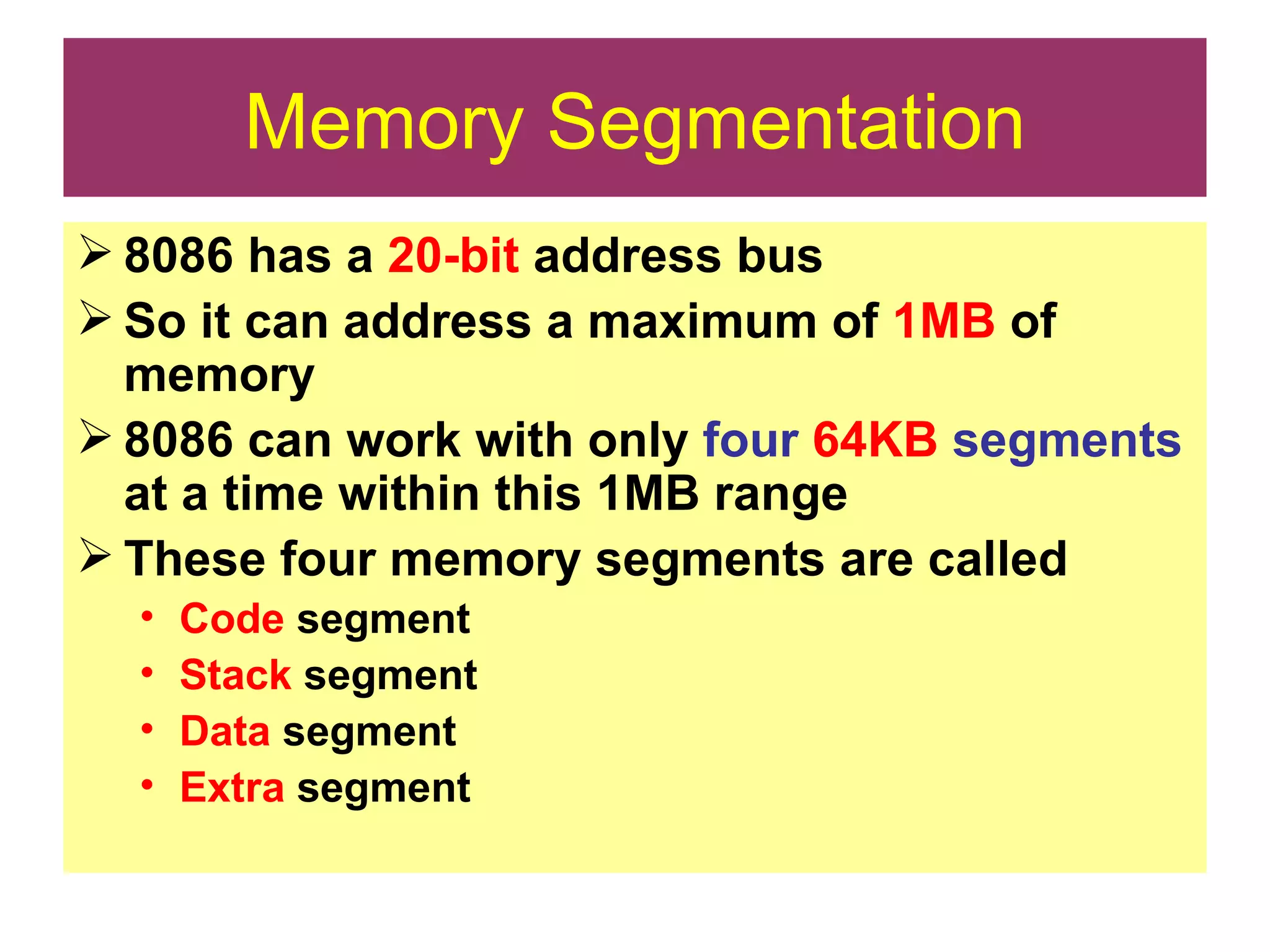 Memory Segmentation 8086 has a  20-bit  address bus So it can address a maximum of  1MB  of memory 8086 can work with only  four   64KB   segments  at a time within this 1MB range These four memory segments are called Code  segment Stack  segment Data  segment Extra  segment 