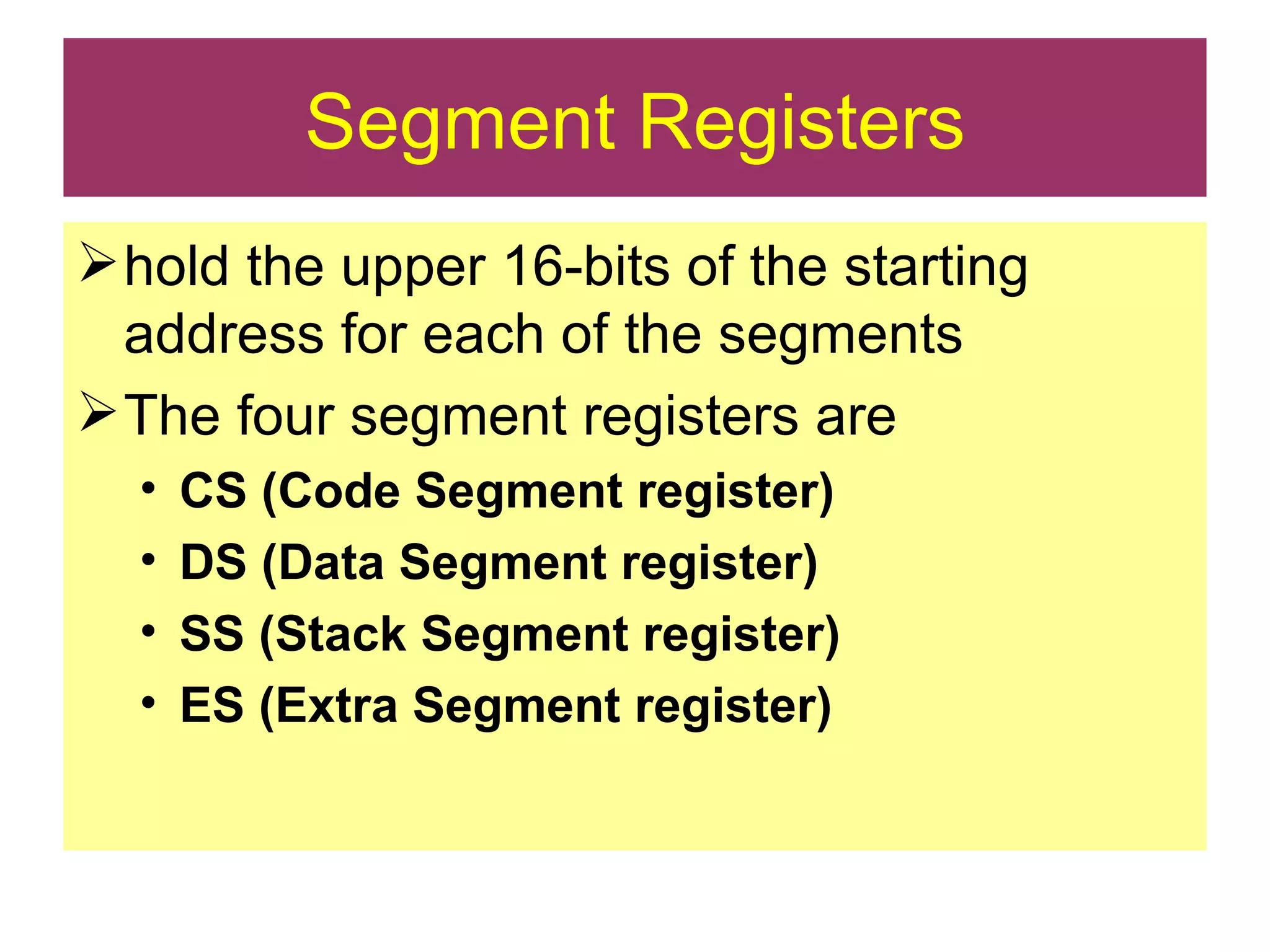 Segment Registers hold the upper 16-bits of the starting address for each of the segments The four segment registers are CS (Code Segment register) DS (Data Segment register) SS (Stack Segment register) ES (Extra Segment register) 