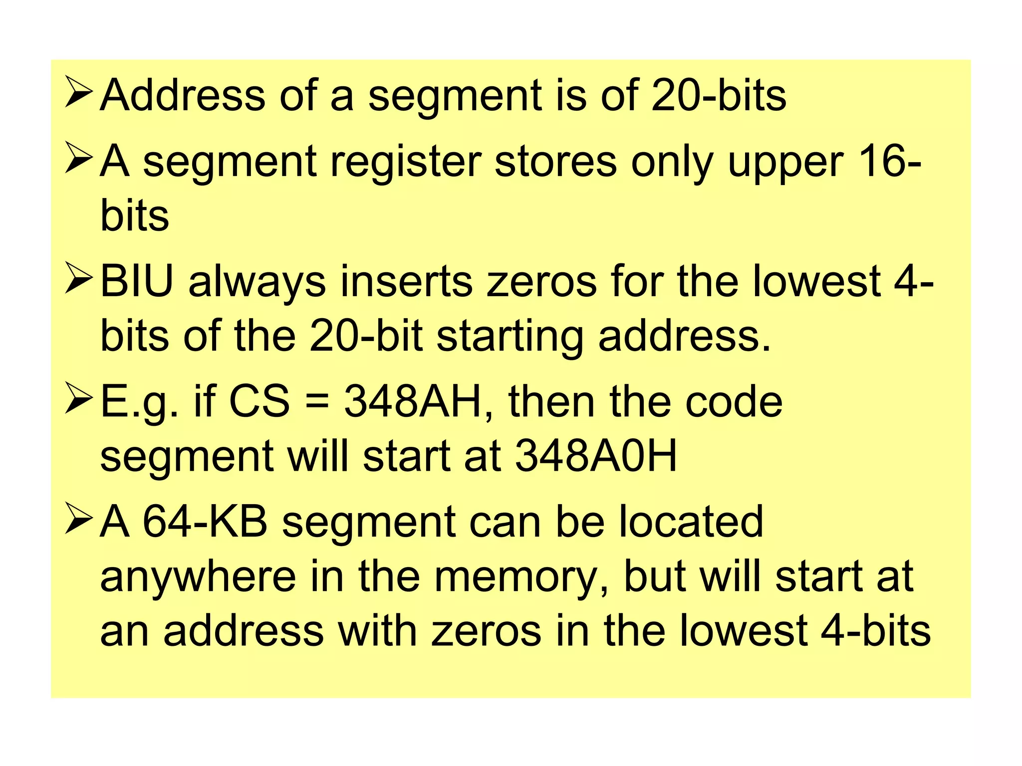 Address of a segment is of 20-bits A segment register stores only upper 16-bits BIU always inserts zeros for the lowest 4-bits of the 20-bit starting address. E.g. if CS = 348AH, then the code segment will start at 348A0H A 64-KB segment can be located anywhere in the memory, but will start at an address with zeros in the lowest 4-bits 
